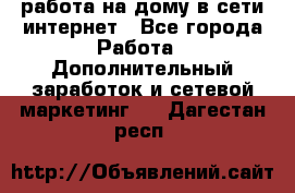 работа на дому в сети интернет - Все города Работа » Дополнительный заработок и сетевой маркетинг   . Дагестан респ.